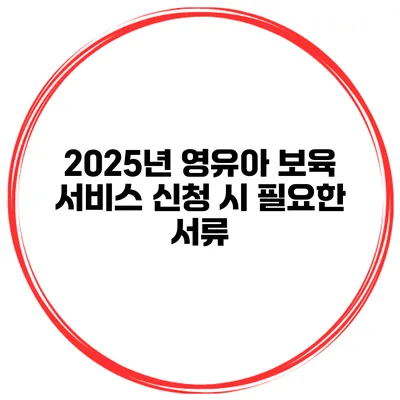 2025년 영유아 보육 서비스 신청 시 필요한 서류
